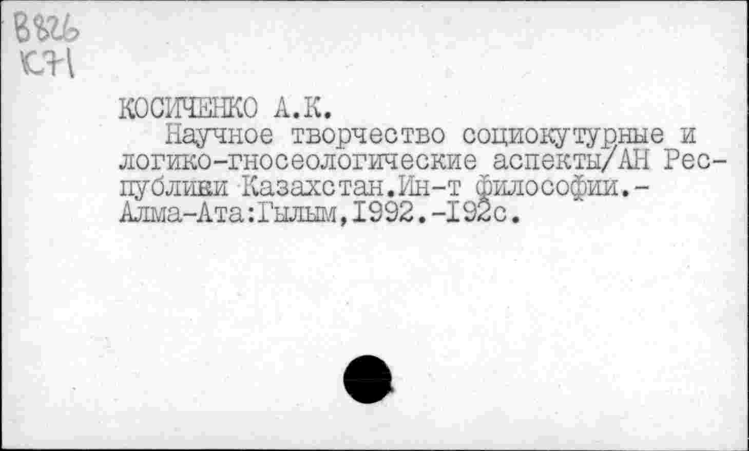 ﻿
КОСИЧЕНКО А. К.
Научное творчество социокутурные и логико-гносеологические аспекты/АН Республики Казалетан.Ин-т философии.-Алма-Ата: Гылым,1992.-1920.